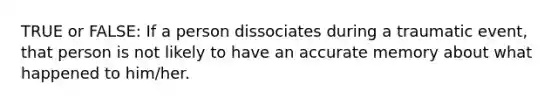 TRUE or FALSE: If a person dissociates during a traumatic event, that person is not likely to have an accurate memory about what happened to him/her.