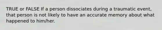 TRUE or FALSE If a person dissociates during a traumatic event, that person is not likely to have an accurate memory about what happened to him/her.