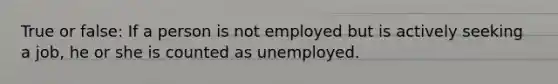 True or false: If a person is not employed but is actively seeking a job, he or she is counted as unemployed.