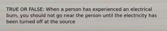 TRUE OR FALSE: When a person has experienced an electrical burn, you should not go near the person until the electricity has been turned off at the source