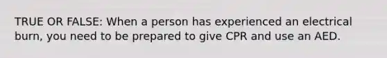 TRUE OR FALSE: When a person has experienced an electrical burn, you need to be prepared to give CPR and use an AED.