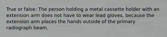 True or false: The person holding a metal cassette holder with an extension arm does not have to wear lead gloves, because the extension arm places the hands outside of the primary radiograph beam.