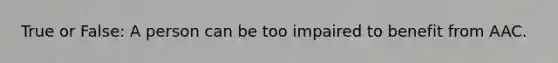 True or False: A person can be too impaired to benefit from AAC.