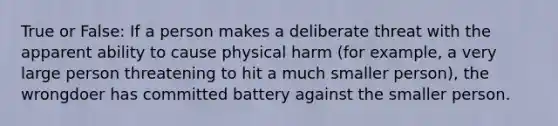 True or False: If a person makes a deliberate threat with the apparent ability to cause physical harm (for example, a very large person threatening to hit a much smaller person), the wrongdoer has committed battery against the smaller person.