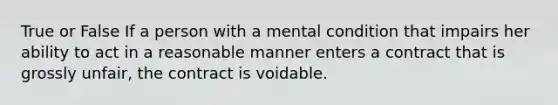 True or False If a person with a mental condition that impairs her ability to act in a reasonable manner enters a contract that is grossly unfair, the contract is voidable.