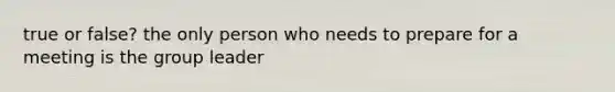 true or false? the only person who needs to prepare for a meeting is the group leader