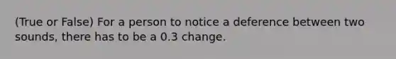 (True or False) For a person to notice a deference between two sounds, there has to be a 0.3 change.