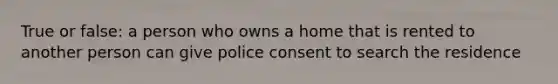 True or false: a person who owns a home that is rented to another person can give police consent to search the residence