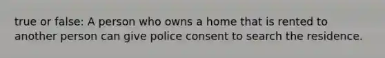 true or false: A person who owns a home that is rented to another person can give police consent to search the residence.