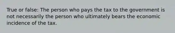 True or false: The person who pays the tax to the government is not necessarily the person who ultimately bears the economic incidence of the tax.