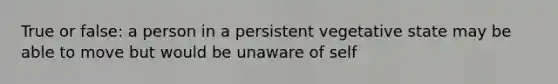 True or false: a person in a persistent vegetative state may be able to move but would be unaware of self