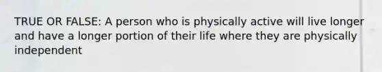 TRUE OR FALSE: A person who is physically active will live longer and have a longer portion of their life where they are physically independent