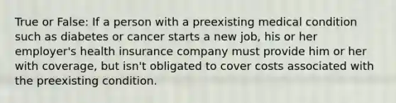 True or False: If a person with a preexisting medical condition such as diabetes or cancer starts a new job, his or her employer's health insurance company must provide him or her with coverage, but isn't obligated to cover costs associated with the preexisting condition.