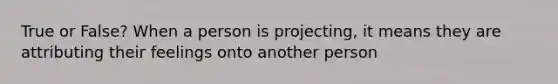 True or False? When a person is projecting, it means they are attributing their feelings onto another person