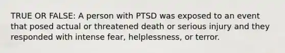 TRUE OR FALSE: A person with PTSD was exposed to an event that posed actual or threatened death or serious injury and they responded with intense fear, helplessness, or terror.