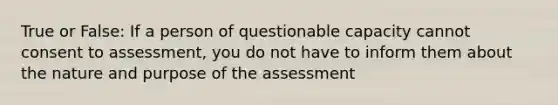 True or False: If a person of questionable capacity cannot consent to assessment, you do not have to inform them about the nature and purpose of the assessment