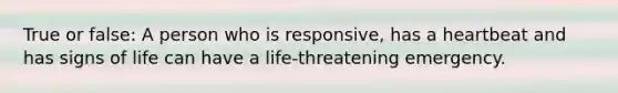 True or false: A person who is responsive, has a heartbeat and has signs of life can have a life-threatening emergency.