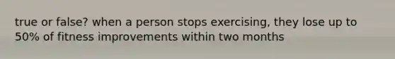 true or false? when a person stops exercising, they lose up to 50% of fitness improvements within two months