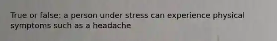 True or false: a person under stress can experience physical symptoms such as a headache