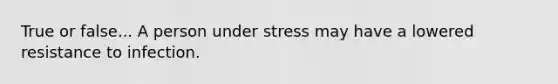 True or false... A person under stress may have a lowered resistance to infection.