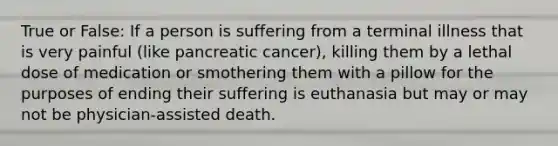 True or False: If a person is suffering from a terminal illness that is very painful (like pancreatic cancer), killing them by a lethal dose of medication or smothering them with a pillow for the purposes of ending their suffering is euthanasia but may or may not be physician-assisted death.