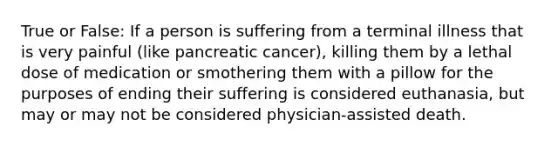 True or False: If a person is suffering from a terminal illness that is very painful (like pancreatic cancer), killing them by a lethal dose of medication or smothering them with a pillow for the purposes of ending their suffering is considered euthanasia, but may or may not be considered physician-assisted death.