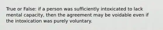 True or False: if a person was sufficiently intoxicated to lack mental capacity, then the agreement may be voidable even if the intoxication was purely voluntary.