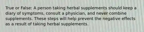 True or False: A person taking herbal supplements should keep a diary of symptoms, consult a physician, and never combine supplements. These steps will help prevent the negative effects as a result of taking herbal supplements.