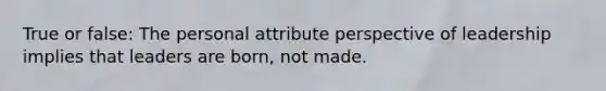 True or false: The personal attribute perspective of leadership implies that leaders are born, not made.