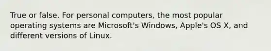 True or false. For personal computers, the most popular operating systems are Microsoft's Windows, Apple's OS X, and different versions of Linux.