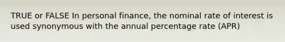 TRUE or FALSE In personal finance, the nominal rate of interest is used synonymous with the annual percentage rate (APR)