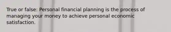 True or false: Personal financial planning is the process of managing your money to achieve personal economic satisfaction.