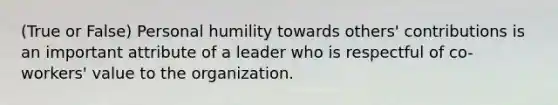 (True or False) Personal humility towards others' contributions is an important attribute of a leader who is respectful of co-workers' value to the organization.