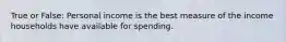 True or False: Personal income is the best measure of the income households have available for spending.