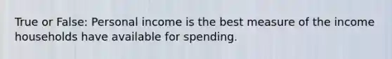 True or False: Personal income is the best measure of the income households have available for spending.