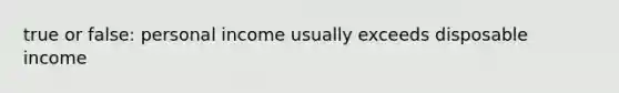 true or false: personal income usually exceeds disposable income