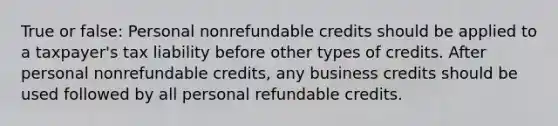 True or false: Personal nonrefundable credits should be applied to a taxpayer's tax liability before other types of credits. After personal nonrefundable credits, any business credits should be used followed by all personal refundable credits.