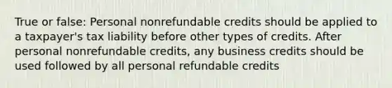 True or false: Personal nonrefundable credits should be applied to a taxpayer's tax liability before other types of credits. After personal nonrefundable credits, any business credits should be used followed by all personal refundable credits