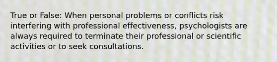 True or False: When personal problems or conflicts risk interfering with professional effectiveness, psychologists are always required to terminate their professional or scientific activities or to seek consultations.