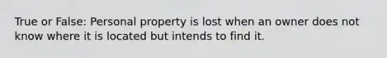 True or False: Personal property is lost when an owner does not know where it is located but intends to find it.