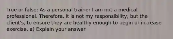 True or false: As a personal trainer I am not a medical professional. Therefore, it is not my responsibility, but the client's, to ensure they are healthy enough to begin or increase exercise. a) Explain your answer