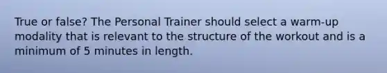 True or false? The Personal Trainer should select a warm-up modality that is relevant to the structure of the workout and is a minimum of 5 minutes in length.