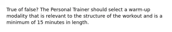 True of false? The Personal Trainer should select a warm-up modality that is relevant to the structure of the workout and is a minimum of 15 minutes in length.