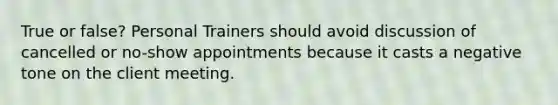 True or false? Personal Trainers should avoid discussion of cancelled or no-show appointments because it casts a negative tone on the client meeting.