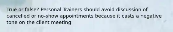 True or false? Personal Trainers should avoid discussion of cancelled or no-show appointments because it casts a negative tone on the client meeting