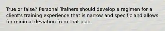 True or false? Personal Trainers should develop a regimen for a client's training experience that is narrow and specific and allows for minimal deviation from that plan.