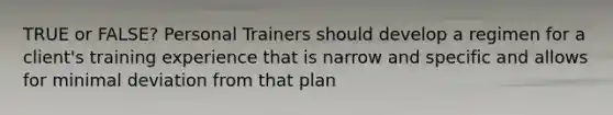 TRUE or FALSE? Personal Trainers should develop a regimen for a client's training experience that is narrow and specific and allows for minimal deviation from that plan