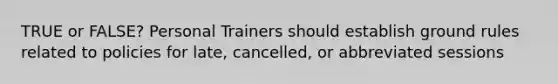 TRUE or FALSE? Personal Trainers should establish ground rules related to policies for late, cancelled, or abbreviated sessions