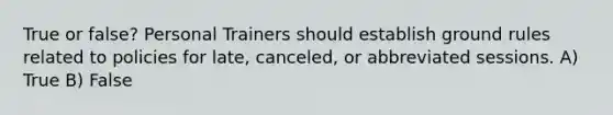 True or false? Personal Trainers should establish ground rules related to policies for late, canceled, or abbreviated sessions. A) True B) False