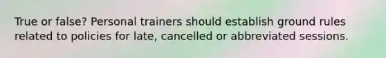 True or false? Personal trainers should establish ground rules related to policies for late, cancelled or abbreviated sessions.